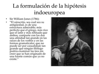 La formulación de la hipótesis
indoeuropea
• Sir William Jones (1786):
• “El sánscrito, sea cual sea su
antigüedad, es de una
estructura admirable; más
perfecto que el griego, más rico
que el latín y más refinado que
ambos, comparte con los dos
una afinidad tan grande en las
raíces de los verbos y en las
formas gramaticales, que no
puede ser por casualidad; tan
grande que ningún filólogo
podría examinar las tres sin
creer que se han originado de
una fuente común que ya no
existe.”
 