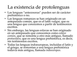 La existencia de protolenguas
• Las lenguas “antecesoras” pueden ser de carácter
prehistórico o no.
• Las lenguas romances se han originado en un
antepasado común, que es el latín vulgar, que es
una lengua que conocemos a partir de testimonios
escritos.
• Sin embargo, las lenguas eslavas se han originado
en un antepasado que conocemos como eslavo
común, que se remonta a otro más antiguo, llamado
protoeslavo, que es una lengua prehistórica, es decir,
sin testimonios escritos.
• Todas las lenguas indoeuropeas, incluidas el latín y
el griego, se remontan a una lengua prehistórica
todavía más antigua, llamada indoeuropeo.
 
