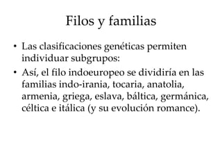 Filos y familias
• Las clasificaciones genéticas permiten
individuar subgrupos:
• Así, el filo indoeuropeo se dividiría en las
familias indo-irania, tocaria, anatolia,
armenia, griega, eslava, báltica, germánica,
céltica e itálica (y su evolución romance).
 