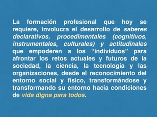 La formación profesional que hoy se
requiere, involucra el desarrollo de saberes
declarativos, procedimentales (cognitivos,
instrumentales, culturales) y actitudinales
que empoderen a los “individuos” para
afrontar los retos actuales y futuros de la
sociedad, la ciencia, la tecnología y las
organizaciones, desde el reconocimiento del
entorno social y físico, transformándose y
transformando su entorno hacia condiciones
de vida digna para todos.
 