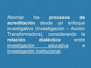 Abordar los procesos de
acreditación desde un enfoque
investigativo (Investigación – Acción
Transformadora), considerando la
relación dialéctica entre
investigación educativa e
investigación institucional.
 