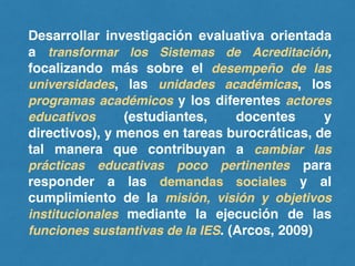 Desarrollar investigación evaluativa orientada
a transformar los Sistemas de Acreditación,
focalizando más sobre el desempeño de las
universidades, las unidades académicas, los
programas académicos y los diferentes actores
educativos (estudiantes, docentes y
directivos), y menos en tareas burocráticas, de
tal manera que contribuyan a cambiar las
prácticas educativas poco pertinentes para
responder a las demandas sociales y al
cumplimiento de la misión, visión y objetivos
institucionales mediante la ejecución de las
funciones sustantivas de la IES. (Arcos, 2009)
 