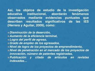 Así, los objetos de estudio de la investigación
educativa institucional, abordarán fenómenos
observados mediante evidencias puntuales que
describan resultados significativos de las IES
(Herrera y Aguilar, 2009), como:
Disminución de la deserción,
Aumento de la eficiencia terminal,
Logro del perfil de egreso,
Grado de empleo de los egresados,
Nivel de logro de los proyectos de emprendimiento,
Nivel de penetración en el mercado de los proyectos de
innovación, número de patentes registradas,
Publicación y citado de artículos en revistas
indexadas…
 