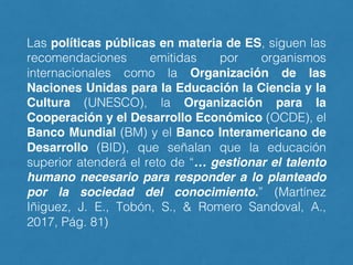 Las políticas públicas en materia de ES, siguen las
recomendaciones emitidas por organismos
internacionales como la Organización de las
Naciones Unidas para la Educación la Ciencia y la
Cultura (UNESCO), la Organización para la
Cooperación y el Desarrollo Económico (OCDE), el
Banco Mundial (BM) y el Banco Interamericano de
Desarrollo (BID), que señalan que la educación
superior atenderá el reto de “… gestionar el talento
humano necesario para responder a lo planteado
por la sociedad del conocimiento.” (Martínez
Iñiguez, J. E., Tobón, S., & Romero Sandoval, A.,
2017, Pág. 81)
 
