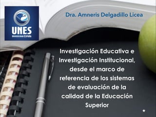 Investigación Educativa e
Investigación Institucional,
desde el marco de
referencia de los sistemas
de evaluación de la
calidad de la Educación
Superior
Dra. Amneris Delgadillo Licea
 