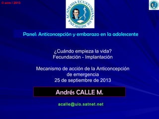 © acm / 2013
Andrés CALLE M.
acalle@uio.satnet.net
Panel: Anticoncepción y embarazo en la adolescente
¿Cuándo empieza la vida?
Fecundación - Implantación
Mecanismo de acción de la Anticoncepción
de emergencia
25 de septiembre de 2013
 