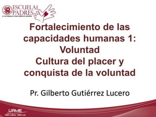 Fortalecimiento de las 
capacidades humanas 1: 
Voluntad 
Cultura del placer y 
conquista de la voluntad 
Pr. Gilberto Gutiérrez Lucero 
 