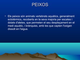 PEIXOS

• Els peixos són animals vertebrats aquàtics, generalment
  ectotèrmics, recoberts en la seva majoria per escates i
  dotats d'aletes, que permeten el seu desplaçament en el
  medi aquàtic, i brànquies, amb les que capten l'oxigen
  dissolt en l'aigua.
 