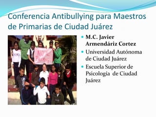 Conferencia Antibullying para Maestros
de Primarias de Ciudad Juárez
                     M.C. Javier
                      Armendáriz Cortez
                     Universidad Autónoma
                      de Ciudad Juárez
                     Escuela Superior de
                      Psicología de Ciudad
                      Juárez
 