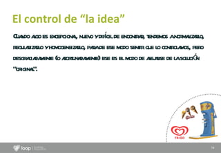 El control de “la idea” Cuando algo es excepcional, nuevo y difícil de encontrar, tendemos a normalizarlo, regularizarlo y homogeneizarlo, para de ese modo sentir que lo controlamos, pero desgraciadamente (o afortunadamente) ese es el modo de alejarse de la solución “original”.  