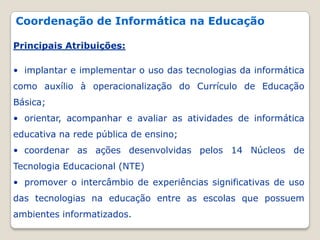 Coordenação de Informática na Educação Principais Atribuições:  implantar e implementar o uso das tecnologias da informática como auxílio à operacionalização do Currículo de Educação Básica;