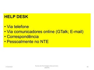 Atribuiçõesdo Núcleo de Tecnologia EducacionalCapacitação de professores e gestores por meio de cursos e/ou oficinas para utilização das tecnologias educacionais existentes nas IE e acompanhamento de capacitações de outras instituições como UnB e PUC/RJ.