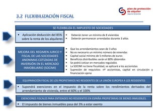 SE FLEXIBILIZA EL IMPUESTO DE SOCIEDADES

 Aplicación deducción del 85%        Deberán tener un mínimo de 8 viviendas
  sobre la renta de los alquileres    Deberán permanecer arrendadas durante 3 años


                                      Que los arrendamientos sean de 3 años
MEJORA DEL REGIMEN JURICO Y           No es necesario un mínimo número de viviendas
  FISCAL DE LAS SOCIEDADES            Capital social mínimo de 5 millones de euros
  ANONIMAS COTIZADAS DE               Beneficios distribuibles serán el 80% obtenidos
 INVERSIÓN EN EL MERCADO              Se podrá cotizar en mercados regulados
                                      La SOCIMI no tiene fiscalidad, se aplicará a los accionistas
    INMOBILIARIO (SOCIMI)
                                      Supresión de requisitos: nº accionistas, capital en circulación y
                                       financiación ajena

   EQUIPARACIÓN FISCAL DE LOS PROPIETARIOS NO RESIDENTES DE LA UNIÓN EUROPEA A LOS RESIDENTES

 Supondrá exenciones en el impuesto de la renta sobre los rendimientos derivados del
  arrendamiento de vivienda, entre el 60% y el 100%

  EXENCIONES FISCALES PARA ENTIDADES NO RESIDENTES EN ESPAÑA PROPIETARIAS DE BIENES INMUEBLES.

 El impuesto de bienes inmuebles pasa del 3% a estar exento
 