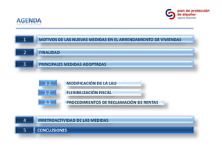 1   MOTIVOS DE LAS NUEVAS MEDIDAS EN EL ARRENDAMIENTO DE VIVIENDAS

2   FINALIDAD

3   PRINCIPALES MEDIDAS ADOPTADAS



      3.1       MODIFICACIÓN DE LA LAU

      3.2       FLEXIBILIZACIÓN FISCAL

      3.3       PROCEDIMIENTOS DE RECLAMACIÓN DE RENTAS


4   IRRETROACTIVIDAD DE LAS MEDIDAS

5   CONCLUSIONES
 