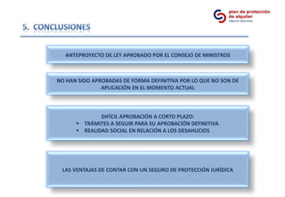 ANTEPROYECTO DE LEY APROBADO POR EL CONSEJO DE MINISTROS



NO HAN SIDO APROBADAS DE FORMA DEFINITIVA POR LO QUE NO SON DE
               APLICACIÓN EN EL MOMENTO ACTUAL



              DIFÍCIL APROBACIÓN A CORTO PLAZO:
       TRÁMITES A SEGUIR PARA SU APROBACIÓN DEFINITIVA
       REALIDAD SOCIAL EN RELACIÓN A LOS DESAHUCIOS




 LAS VENTAJAS DE CONTAR CON UN SEGURO DE PROTECCIÓN JURÍDICA
 