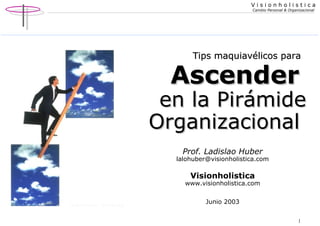 V i s i o n h o l i s t i c a 
Cambio Personal & Organizacional 
TTiippss mmaaqquuiiaavvéélliiccooss ppaarraa 
AAsscceennddeerr 
eenn llaa PPiirráámmiiddee 
OOrrggaanniizzaacciioonnaall 
1 
Prof. Ladislao Huber 
lalohuber@visionholistica.com 
Visionholistica 
www.visionholistica.com 
Junio 2003 
 