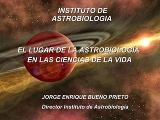 INSTITUTO DE ASTROBIOLOGIA   EL LUGAR DE LA ASTROBIOLOGÍA  EN LAS CIENCIAS DE LA VIDA JORGE ENRIQUE BUENO PRIETO Director Instituto de Astrobiología 