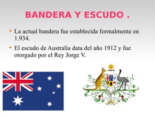 BANDERA Y ESCUDO .
La actual bandera fue establecida formalmente en
1.934.
El escudo de Australia data del año 1912 y fue
otorgado por el Rey Jorge V.