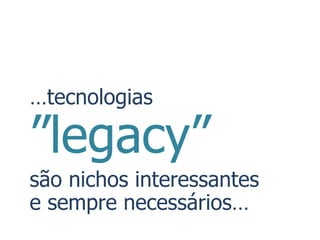 …tecnologias

”legacy”
são nichos interessantes
e sempre necessários…
 