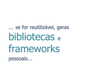 … se for reutilizável, geras
bibliotecas e
frameworks
pessoais…
 
