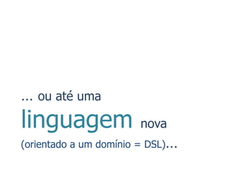 … ou até uma
linguagem              nova
(orientado a um domínio = DSL)…
 