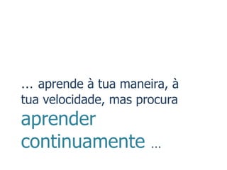 … aprende à tua maneira, à
tua velocidade, mas procura
aprender
continuamente         …
 