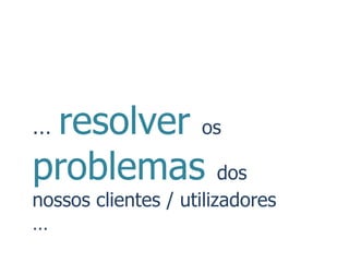 …resolver os
problemas dos
nossos clientes / utilizadores
…
 