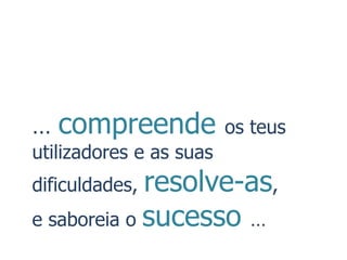 …   compreende           os teus
utilizadores e as suas
dificuldades,resolve-as,
e saboreia o sucesso …
 
