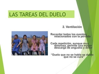 LAS TAREAS DEL DUELO
2. Ventilación
Recordar todos los eventos
relacionados con la pérdida
Cada repetición, aunque muy
dolorosa, permite una mayor
descarga de angustia y dolor
“Duelo que no se habla es duelo
que no se cura”
 