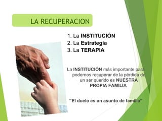 1. La INSTITUCIÓN
2. La Estrategia
3. La TERAPIA
La INSTITUCIÓN más importante para
podernos recuperar de la pérdida de
un ser querido es NUESTRA
PROPIA FAMILIA
”El duelo es un asunto de familia”
LA RECUPERACION
 