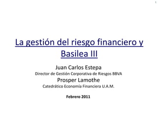 1




La gestión del riesgo financiero y
            Basilea III
                Juan Carlos Estepa
     Director de Gestión Corporativa de Riesgos BBVA
                Prosper Lamothe
         Catedrático Economía Financiera U.A.M.

                     Febrero 2011
 