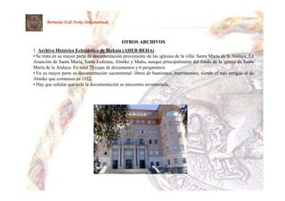 Bermeoko Erdi Aroko Dokumentuak



                                              OTROS ARCHIVOS
1. Archivo Histórico Eclesiástico de Bizkaia (AHEB-BEHA)
• Se trata en su mayor parte de documentación proveniente de las iglesias de la villa: Santa María de la Atalaya, La
Asunción de Santa María, Santa Eufemia, Almike y Mañu, aunque principalmente del fondo de la iglesia de Santa
María de la Atalaya. En total 75 cajas de documentos y 6 pergaminos.
• En su mayor parte es documentación sacramental: libros de bautismos, matrimonios; siendo el más antiguo el de
Almike que comienza en 1512.
• Hay que señalar que toda la documentación se encuentra inventariada.
 