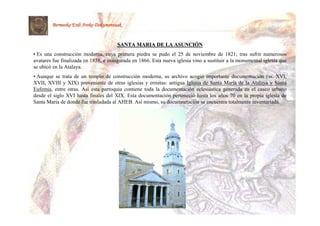 Bermeoko Erdi Aroko Dokumentuak


                                       SANTA MARIA DE LA ASUNCIÓN
                                                         ASUNCIÓ
• Es una construcción moderna, cuya primera piedra se pudo el 25 de noviembre de 1821; tras sufrir numerosos
avatares fue finalizada en 1858, e inaugurada en 1866. Esta nueva iglesia vino a sustituir a la monumental iglesia que
se ubicó en la Atalaya.
• Aunque se trata de un templo de construcción moderna, su archivo acogió importante documentación (ss. XVI,
XVII, XVIII y XIX) proveniente de otras iglesias y ermitas: antigua Iglesia de Santa María de la Atalaya y Santa
Eufemia, entre otras. Así esta parroquia contiene toda la documentación eclesiástica generada en el casco urbano
desde el siglo XVI hasta finales del XIX. Esta documentación perteneció hasta los años 70 en la propia iglesia de
Santa María de donde fue trasladada al AHEB. Así mismo, su documnetación se encuentra totalmente inventariada.
 