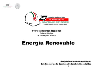 1
Benjamín Granados Domínguez
Subdirector de la Comisión Federal de Electricidad
Energía Renovable
Primera Reunión Regional
Culiacán, Sinaloa
26 y 27 de junio de 2013
 
