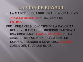  La madre de Boabdil era conocida como
  Aixa la Honesta y también como
  Fátima .
Fue durante mucho tiempo la favorita
  del rey , hasta que hicieron cautiva a
  una cristiana , Isabel de Solís , de la
  cual el rey se prendo y la hizo su
  esposa. pasando a llamarse Zoraya,
  conla que tuvo dos hijos.
 