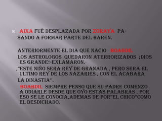     Aixa fué desplazada por zoraya pa-
    sando a formar parte del haren.

     anteriormente el dia que nacio boabdil
     los astrologos quedaron aterrorizados ¡dios
      es grande!-exlamaron.·
    ,”EstE nIño sera rey de granada , pero sera el
      ultimo rey de los nazaries , con el acabara
     la dinastia’’.
      Boabdil siempre penso que su padre comenzo
      a odiarle desde que oyo estas palabras , poR
      eso se le conocia,ademas de poR”El CHICo’’Como
      el desdichado.
 