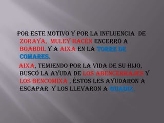 Por este motivo y por la influencia de
 zoraya, muley hacén encerró a
 boabdil y a aixa en la torre de
 comares.
Aixa, temiendo por la vida de su hijo,
 buscó la ayuda de los abencerrajes y
 los bencomixa , éstos les ayudaron a
 escapar y los llevaron a guadix.
 