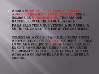    Ahora boabdil , elejido rey por los
    abecencerrajes y los bencomixa con el
    nombre de muhammad xii,, tendria que
    hacerse con el trono de granada.
   Para ello tenía que vencer a su padre, a
    su tío “El zaGal” y a los REyEs CatólICos.

    comenzaria con su padre,que tenia pocos
    apoyos , solo los zegries ya que el pueblo
    lo odiaba porque se habia transformado
    en un tirano.:habia subido los impuestos
    muchisimo y todo a el que le contradecia
    acababa colgado en las murallas de la
    ciudad.
 