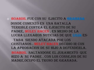   Boabdil fue con su ejrcito a granada
    donde comenzó en una batalla
    terrible contra el ejercito de su
    padre, muley hacen . En medio de la
    lucha llegaron noticias de que loja es-
     taba siendo atacada por los
    cristianos . Muley hacen decidio ir con
    la aprobacion de su hijo a defenderla.
    boabdil saltandose el juramento que
    hizo a su padre , con los consejos de su
    madre,ocupo el trono de granada.
 