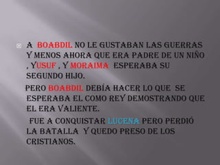    A Boabdil no le gustaban las guerras
    y menos ahora que era padre de un niño
    , Yusuf , y Moraima esperaba su
    segundo hijo.
    pero Boabdil debía hacer lo que se
    esperaba el como rey demostrando que
    el era valiente.
     fue a conquistar Lucena pero perdió
    la batalla y quedo preso de los
    cristianos.
 