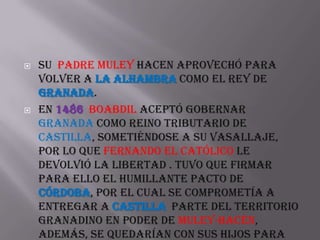    Su padre Muley Hacen aprovechó para
    volver a la Alhambra como el rey de
    Granada.
   En 1486 Boabdil aceptó gobernar
    Granada como reino tributario de
    Castilla, sometiéndose a su vasallaje,
    por lo que Fernando el Católico le
    devolvió la libertad . Tuvo que firmar
    para ello el humillante pacto de
    Córdoba, por el cual se comprometía a
    entregar a Castilla parte del territorio
    granadino en poder de Muley-Hacén,
    además, se quedarían con sus hijos para
 