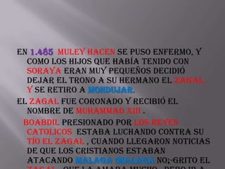 En 1.485 Muley Hacen se puso enfermo, y
  como los hijos que había tenido con
  Soraya eran muy pequeños decidió
  dejar el trono a su hermano el zagal,
  y se retiro a Mondujar.
El zagal fue coronado y recibió el
  nombre de Muhammad XIII .
 Boabdil presionado por los Reyes
  Catolicos estaba luchando contra su
  tío el Zagal , cuando llegaron noticias
  de que los cristianos estaban
  atacando Malaga !Malaga no¡-grito el
 