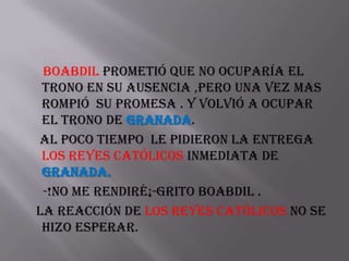 Boabdil prometió que no ocuparía el
 trono en su ausencia ,pero una vez mas
 rompió su promesa . Y volvió a ocupar
 el trono de Granada.
Al poco tiempo le pidieron la entrega
 los Reyes Católicos inmediata de
 Granada.
 -!no me rendiré¡-grito Boabdil .
La reacción de los Reyes Católicos no se
 hizo esperar.
 