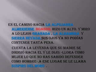 En el camino hacia la alpujarra
 almeriense Boabdil hizo un alto. y miro
 a lo lejos Granada , la Alhambra y
 Sierra Nevada.sus ojos ya no podían
 contener tanta pena.
  cuenta la leyenda que su madre se
 dirigió hacia el y le dijo: -llora como
 mujer lo que no has sabido defender
 como hombre-.a ese lugar se le llama
 Suspiro del Moro .
 