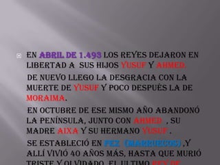    En abril de 1.493 los reyes dejaron en
    libertad a sus hijos Yusuf y Ahmed.
    De nuevo llego la desgracia con la
    muerte de Yusuf y poco después la de
    Moraima.
    En octubre de ese mismo año abandonó
    la península, junto con Ahmed , su
    madre Aixa y su hermano Yusuf .
    Se estableció en Fez (MARRUECOS) ,y
    allí vivió 40 años más, hasta que murió
 