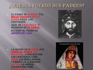    El padre de Boabdil fue
    Mulay Hasan o Muley
    Hacén para los
    cristianos.
    Hijo de Said Ciriza y
    hermano de el Zagal.
    Accedió al trono en
    agosto de 1464.




   La madre de Boabdil fue
    Aïsha al-Hurra (La
    Honesta) ,conocida por
    los cristianos como
    Aixa; los musulmanes
    también la llamaban
    Fátima la Horra
    (traducido como
 