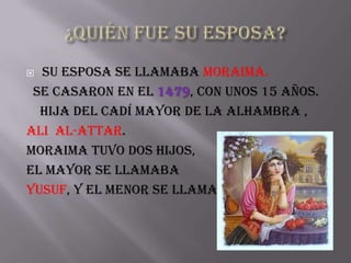  Su esposa se llamaba Moraima.
 Se casaron en el 1479, con unos 15 años.
  hija del cadí mayor de la Alhambra ,
Ali al-attar.
Moraima tuvo dos hijos,
El mayor se llamaba
Yusuf, y el menor se llamaba Ahmed.
 