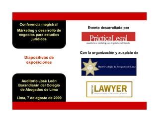 Conferencia magistral
                                Evento desarrollado por
Márketing y desarrollo de
 negocios para estudios
        jurídicos


                            Con la organización y auspicio de
    Diapositivas de
     exposiciones



  Auditorio José León
Barandiarán del Colegio
 de Abogados de Lima

Lima, 7 de agosto de 2009
 