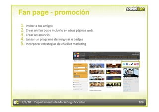 Fan page - promoción
1.  Invitar a tus amigos 
2.  Crear un fan box e incluirlo en otras páginas web 
3.  Crear un anuncio 
4.  Lanzar un programa de insignias o badges 
5.  Incorporar estrategias de chicklet marke3ng 




7/6/10  Departamento de Marke3ng ‐ Socialtec             108 
 
