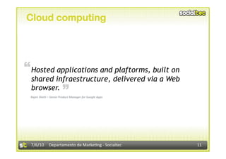 Cloud computing




“ Hosted applications and plaftorms, built on
  shared infraestructure, delivered via a Web
                        “
  browser.
 Rajen Sheth – Senior Product Manager for Google Apps 




  7/6/10  Departamento de Marke3ng ‐ Socialtec           11 
 